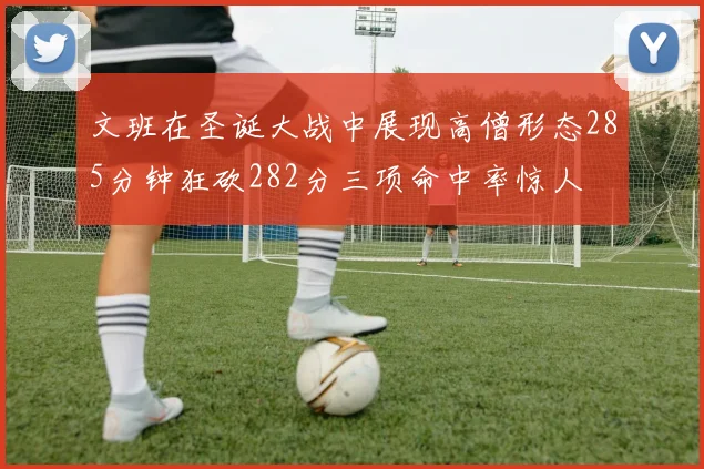 文班在圣诞大战中展现高僧形态285分钟狂砍282分三项命中率惊人
