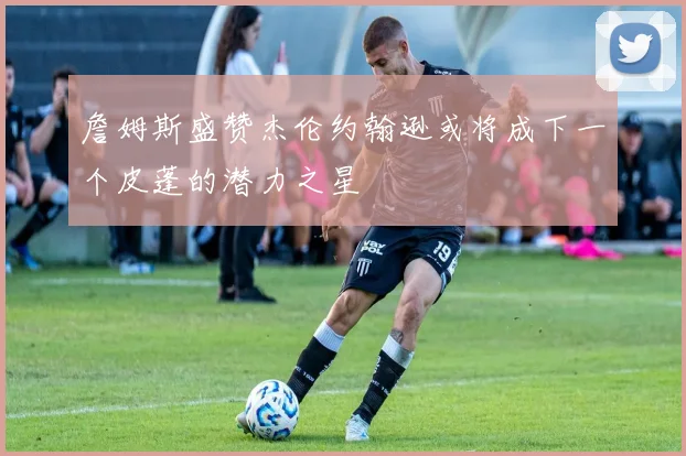 詹姆斯盛赞杰伦约翰逊或将成下一个皮蓬的潜力之星
