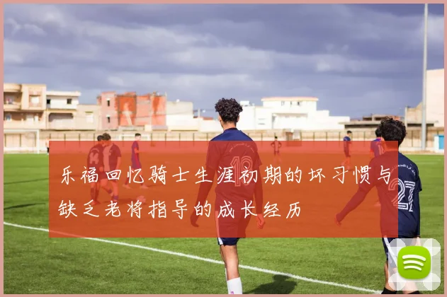乐福回忆骑士生涯初期的坏习惯与缺乏老将指导的成长经历