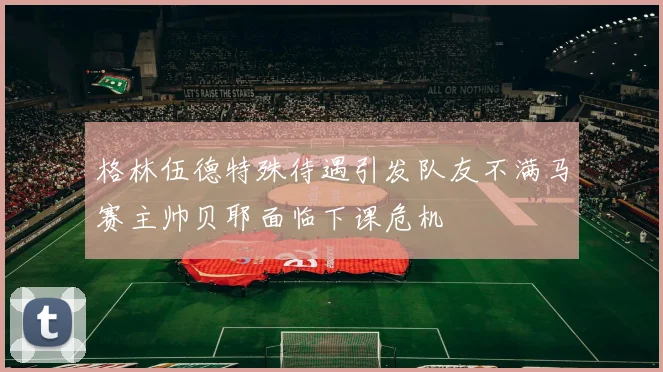 格林伍德特殊待遇引发队友不满马赛主帅贝耶面临下课危机