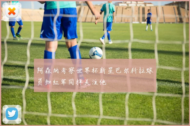 阿森纳考察世界杯新星巴尔科拉球员知红军同样关注他