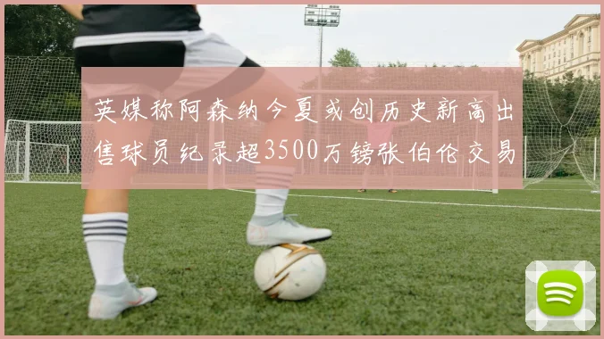 英媒称阿森纳今夏或创历史新高出售球员纪录超3500万镑张伯伦交易