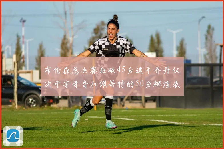 布伦森总决赛狂砍45分追平乔丹仅次于字母哥和佩蒂特的50分辉煌表现