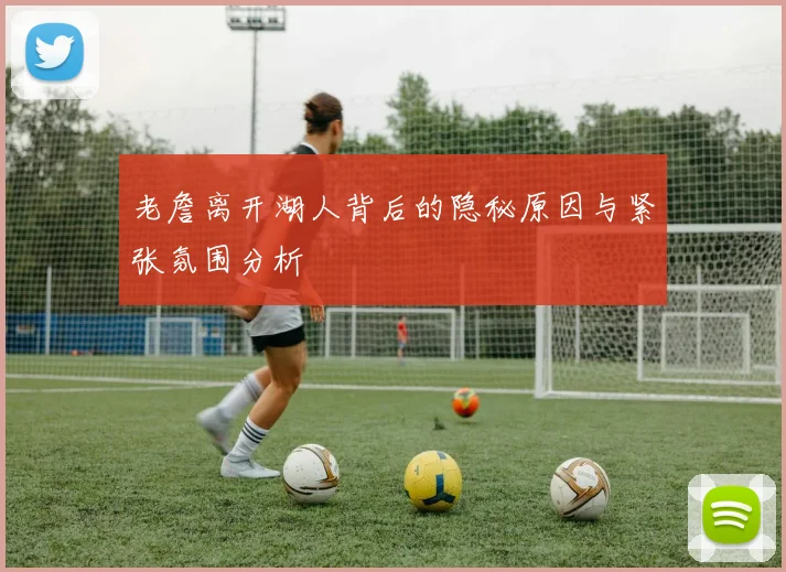 老詹离开湖人背后的隐秘原因与紧张氛围分析