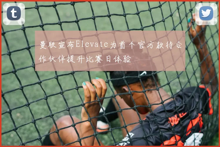 曼联宣布Elevate为首个官方款待合作伙伴提升比赛日体验