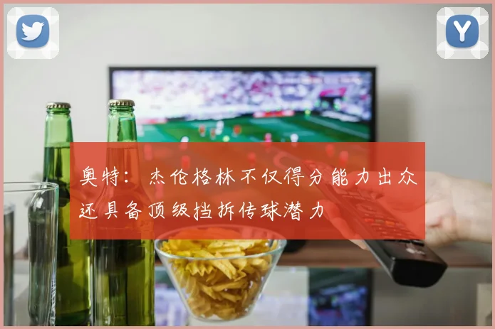 奥特：杰伦格林不仅得分能力出众还具备顶级挡拆传球潜力