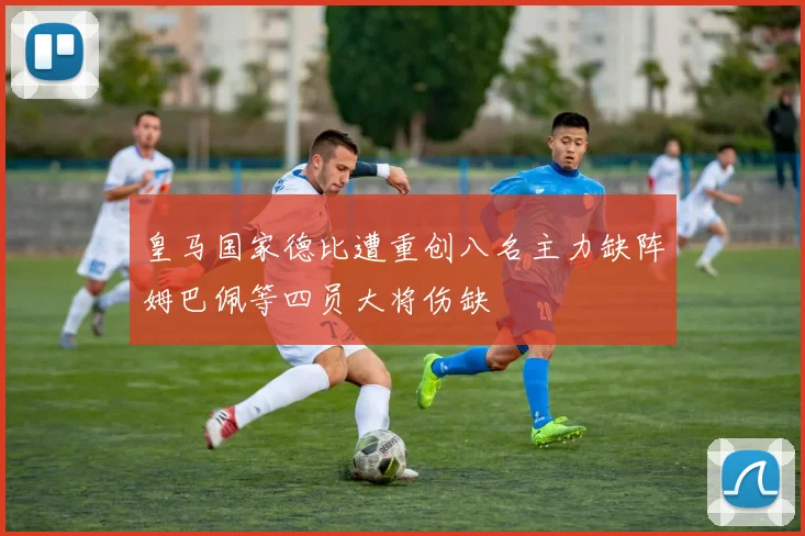 皇马国家德比遭重创八名主力缺阵姆巴佩等四员大将伤缺