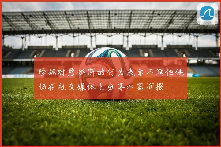 珍妮对詹姆斯的行为表示不满但他仍在社交媒体上分享扣篮海报