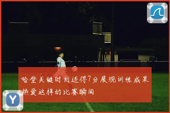 哈登关键时刻连得7分展现训练成果热爱这样的比赛瞬间