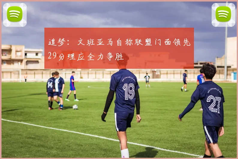 追梦：文班亚马自称联盟门面领先29分理应全力争胜
