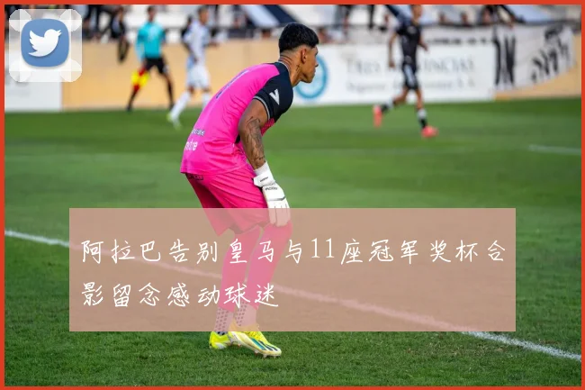 阿拉巴告别皇马与11座冠军奖杯合影留念感动球迷