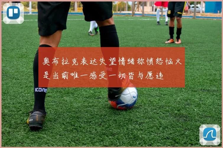 奥布拉克表达失望情绪称愤怒恼火是当前唯一感受一切皆与愿违
