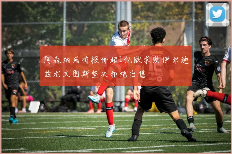 阿森纳或将报价超1亿欧求购伊尔迪兹尤文图斯坚决拒绝出售