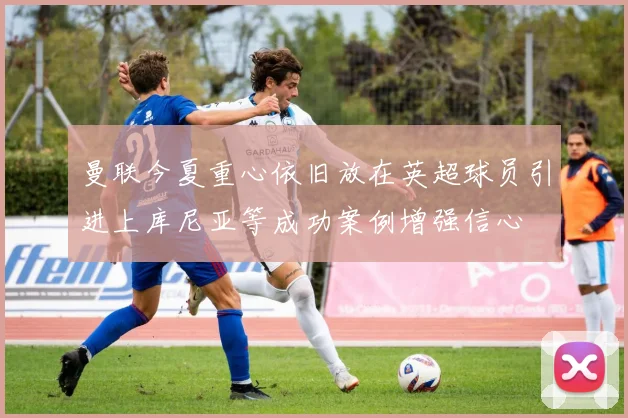 曼联今夏重心依旧放在英超球员引进上库尼亚等成功案例增强信心