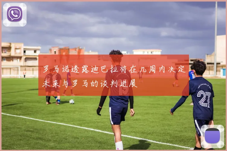 罗马诺透露迪巴拉将在几周内决定未来与罗马的谈判进展