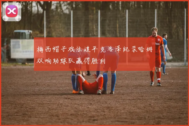 梅西帽子戏法追平克洛泽纪录哈姆双响助球队赢得胜利