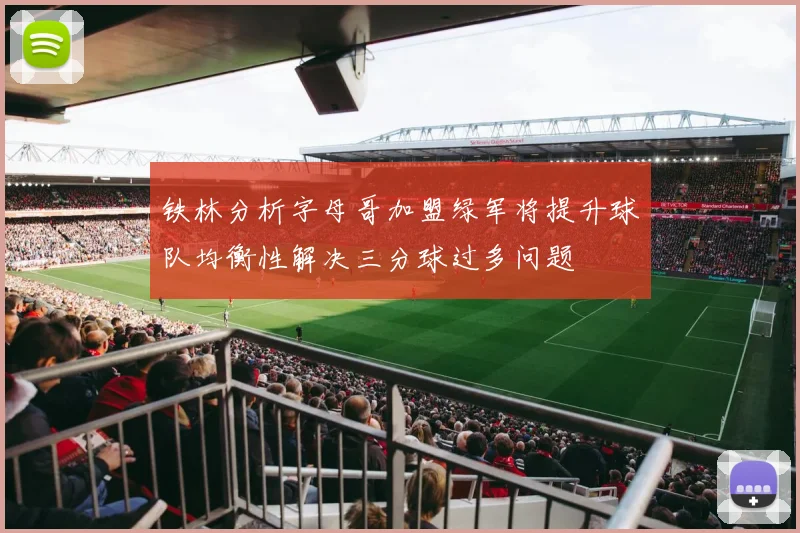 铁林分析字母哥加盟绿军将提升球队均衡性解决三分球过多问题