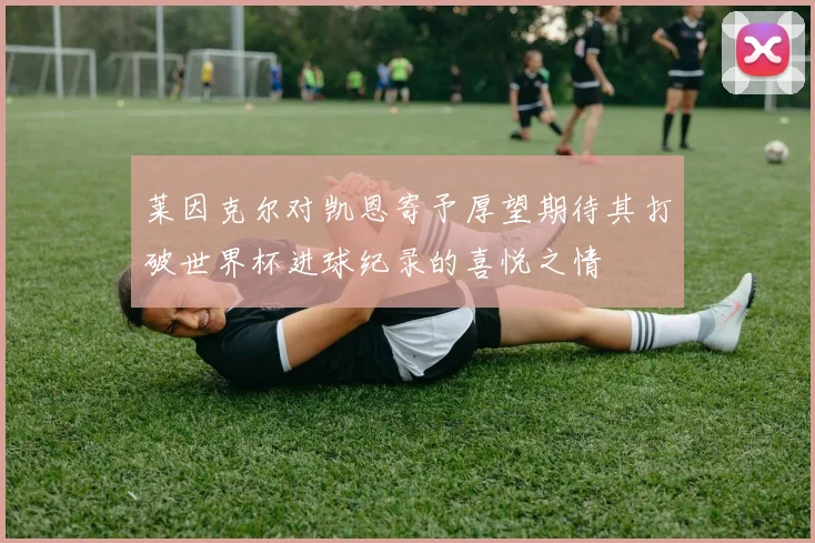 莱因克尔对凯恩寄予厚望期待其打破世界杯进球纪录的喜悦之情