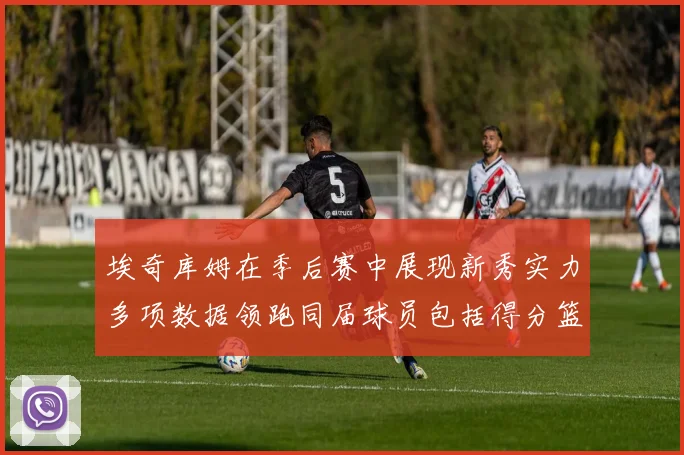 埃奇库姆在季后赛中展现新秀实力多项数据领跑同届球员包括得分篮板助攻抢断三分