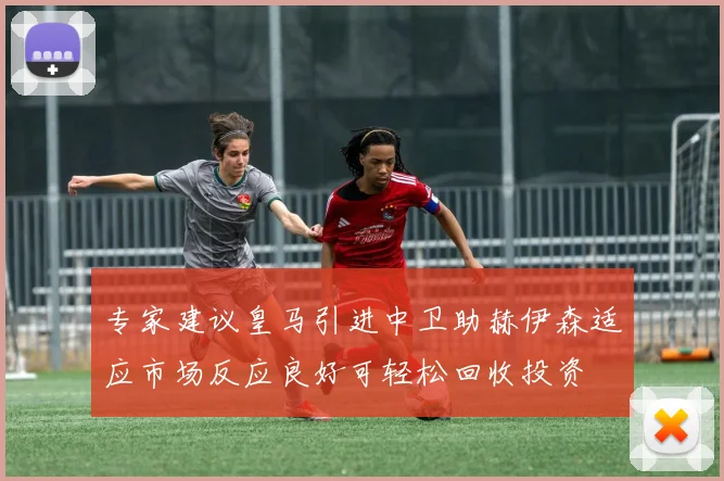 专家建议皇马引进中卫助赫伊森适应市场反应良好可轻松回收投资