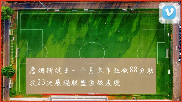 詹姆斯过去一个月末节狂砍88分助攻23次展现联盟顶级表现