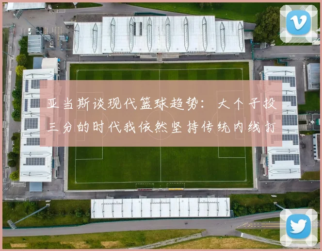 亚当斯谈现代篮球趋势：大个子投三分的时代我依然坚持传统内线打法