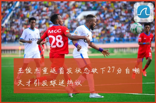 王俊杰重返首发状态砍下27分自嘲天才引发球迷热议