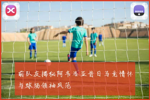 前队友揭秘阿韦洛亚昔日马竞情怀与球场领袖风范
