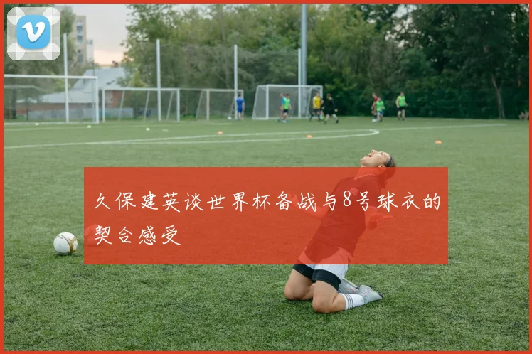 久保建英谈世界杯备战与8号球衣的契合感受